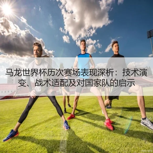 马龙世界杯历次赛场表现深析：技术演变、战术适配及对国家队的启示